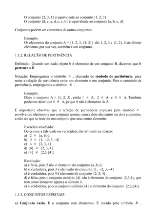 O conjunto {2, 3, 1} é equivalente ao conjunto {1, 2, 3}
O conjunto {d, c, a, d, c, c, b} é equivalente ao conjunto {a, b, c, d}
Conjuntos podem ser elementos de outros conjuntos.
Exemplo:
Os elementos do conjunto A = {1, 2, 3, {1, 2}} são 1, 2, 3 e {1, 2}. Este último
elemento, por sua vez, também é um conjunto.
1.1.2. RELAÇÃO DE PERTINÊNCIA
Definição: Quando um dado objeto b é elemento de um conjunto B, dizemos que b
pertence a B.
Notação: Empregamos o símbolo ∈ , chamado de símbolo de pertinência, para
notar a relação de pertinência entre um elemento e um conjunto. Para o contrário da
pertinência, empregamos o símbolo ∉ .
Exemplo:
Dado o conjunto A = {1, 2, 3}, então 1 ∈ A, 2 ∈ A e 3 ∈ A. Também
podemos dizer que 4 ∉ A, já que 4 não é elemento de A.
É importante observar que a relação de pertinência expressa pelo símbolo ∈
envolve um elemento e um conjunto apenas, nunca dois elementos ou dois conjuntos,
a não ser que se trate de um conjunto que atue como elemento.
Exercício resolvido:
Determine a falsidade ou veracidade das afirmativas abaixo:
a) 2 ∈ {a, b, c}
b) 3 ∈ {1, –2, 3, –4}
c) 4 ∈ {2, 3, 4}
d) {4} ∈ {2, 3, 4}
e) {4} ∈ {2,3,{4}}
Resolução:
a) é falsa, pois 2 não é elemento do conjunto {a, b, c}
b) é verdadeira, pois 3 é elemento do conjunto {1, –2, 3, –4}
c) é verdadeira, pois 4 é elemento do conjunto {2, 3, 4}
d) é falsa, pois o conjunto unitário {4} não é elemento do conjunto {2,3,4}, que
tem como elemento apenas o número 4.
e) é verdadeira, pois o conjunto unitário {4} é elemento do conjunto {2,3,{4}}
1.1.3. CONJUNTOS ESPECIAIS
a) Conjunto vazio. É o conjunto sem elementos. É notado pelo símbolo ∅ .
 