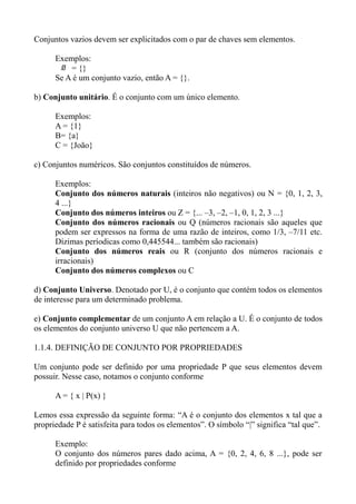 Conjuntos vazios devem ser explicitados com o par de chaves sem elementos.
Exemplos:
∅ = {}
Se A é um conjunto vazio, então A = {}.
b) Conjunto unitário. É o conjunto com um único elemento.
Exemplos:
A = {1}
B= {a}
C = {João}
c) Conjuntos numéricos. São conjuntos constituídos de números.
Exemplos:
Conjunto dos números naturais (inteiros não negativos) ou N = {0, 1, 2, 3,
4 ...}
Conjunto dos números inteiros ou Z = {... –3, –2, –1, 0, 1, 2, 3 ...}
Conjunto dos números racionais ou Q (números racionais são aqueles que
podem ser expressos na forma de uma razão de inteiros, como 1/3, –7/11 etc.
Dízimas períodicas como 0,445544... também são racionais)
Conjunto dos números reais ou R (conjunto dos números racionais e
irracionais)
Conjunto dos números complexos ou C
d) Conjunto Universo. Denotado por U, é o conjunto que contém todos os elementos
de interesse para um determinado problema.
e) Conjunto complementar de um conjunto A em relação a U. É o conjunto de todos
os elementos do conjunto universo U que não pertencem a A.
1.1.4. DEFINIÇÃO DE CONJUNTO POR PROPRIEDADES
Um conjunto pode ser definido por uma propriedade P que seus elementos devem
possuir. Nesse caso, notamos o conjunto conforme
A = { x | P(x) }
Lemos essa expressão da seguinte forma: “A é o conjunto dos elementos x tal que a
propriedade P é satisfeita para todos os elementos”. O símbolo “|” significa “tal que”.
Exemplo:
O conjunto dos números pares dado acima, A = {0, 2, 4, 6, 8 ...}, pode ser
definido por propriedades conforme
 