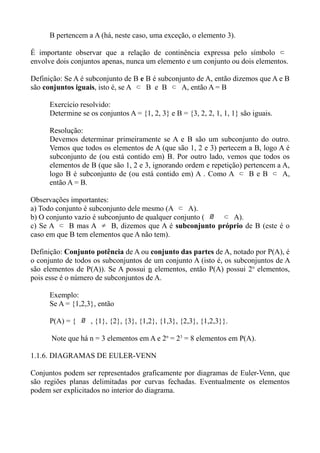B pertencem a A (há, neste caso, uma exceção, o elemento 3).
É importante observar que a relação de continência expressa pelo símbolo ⊂
envolve dois conjuntos apenas, nunca um elemento e um conjunto ou dois elementos.
Definição: Se A é subconjunto de B e B é subconjunto de A, então dizemos que A e B
são conjuntos iguais, isto é, se A ⊂ B e B ⊂ A, então A = B
Exercício resolvido:
Determine se os conjuntos A = {1, 2, 3} e B = {3, 2, 2, 1, 1, 1} são iguais.
Resolução:
Devemos determinar primeiramente se A e B são um subconjunto do outro.
Vemos que todos os elementos de A (que são 1, 2 e 3) pertecem a B, logo A é
subconjunto de (ou está contido em) B. Por outro lado, vemos que todos os
elementos de B (que são 1, 2 e 3, ignorando ordem e repetição) pertencem a A,
logo B é subconjunto de (ou está contido em) A . Como A ⊂ B e B ⊂ A,
então A = B.
Observações importantes:
a) Todo conjunto é subconjunto dele mesmo (A ⊂ A).
b) O conjunto vazio é subconjunto de qualquer conjunto ( ∅ ⊂ A).
c) Se A ⊂ B mas A ≠ B, dizemos que A é subconjunto próprio de B (este é o
caso em que B tem elementos que A não tem).
Definição: Conjunto potência de A ou conjunto das partes de A, notado por P(A), é
o conjunto de todos os subconjuntos de um conjunto A (isto é, os subconjuntos de A
são elementos de P(A)). Se A possui n elementos, então P(A) possui 2n
elementos,
pois esse é o número de subconjuntos de A.
Exemplo:
Se A = {1,2,3}, então
P(A) = { ∅ , {1}, {2}, {3}, {1,2}, {1,3}, {2,3}, {1,2,3}}.
Note que há n = 3 elementos em A e 2n
= 23
= 8 elementos em P(A).
1.1.6. DIAGRAMAS DE EULER-VENN
Conjuntos podem ser representados graficamente por diagramas de Euler-Venn, que
são regiões planas delimitadas por curvas fechadas. Eventualmente os elementos
podem ser explicitados no interior do diagrama.
 