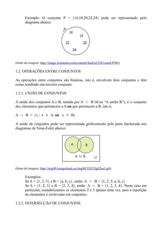 Exemplo: O conjunto P = {16,18,20,22,24} pode ser representado pelo
diagrama abaixo:
(fonte da imagem: http://image.wistatutor.com/content/feed/u2230/venn4.PNG)
1.2. OPERAÇÕES ENTRE CONJUNTOS
As operações entre conjuntos são binárias, isto é, envolvem dois conjuntos e têm
como resultado um terceiro conjunto.
1.2.1. UNIÃO DE CONJUNTOS
A união dos conjuntos A e B, notada por A ∪ B (lê-se “A união B”), é o conjunto
dos elementos que pertencem a A ou que pertencem a B, isto é,
A ∪ B = {x | x ∈ A ou x ∈ B}
A união de conjuntos pode ser representada graficamente pela parte hachurada nos
diagramas de Venn-Euler abaixo:
(fonte da imagem: http://img90.imageshack.us/img90/5262/fig02au3.gif)
Exemplos:
Se A = {1, 2, 3} e B = {a, b, c}, então A ∪ B = {1, 2, 3, a, b, c}.
Se A = {1, 2, 3} e B = {2, 3, 4}, então A ∪ B = {1, 2, 3, 4}. Neste caso em
particular, contabilizamos os elementos 2 e 3 apenas uma vez, pois a repetição
de elementos é irrelevante em conjuntos.
1.2.2. INTERSECÇÃO DE CONJUNTOS
 