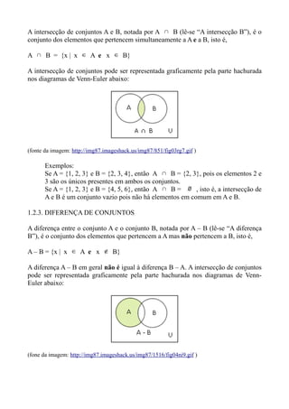 A intersecção de conjuntos A e B, notada por A ∩ B (lê-se “A intersecção B”), é o
conjunto dos elementos que pertencem simultaneamente a A e a B, isto é,
A ∩ B = {x | x ∈ A e x ∈ B}
A intersecção de conjuntos pode ser representada graficamente pela parte hachurada
nos diagramas de Venn-Euler abaixo:
(fonte da imagem: http://img87.imageshack.us/img87/851/fig03rg7.gif )
Exemplos:
Se A = {1, 2, 3} e B = {2, 3, 4}, então A ∩ B = {2, 3}, pois os elementos 2 e
3 são os únicos presentes em ambos os conjuntos.
Se A = {1, 2, 3} e B = {4, 5, 6}, então A ∩ B = ∅ , isto é, a intersecção de
A e B é um conjunto vazio pois não há elementos em comum em A e B.
1.2.3. DIFERENÇA DE CONJUNTOS
A diferença entre o conjunto A e o conjunto B, notada por A – B (lê-se “A diferença
B”), é o conjunto dos elementos que pertencem a A mas não pertencem a B, isto é,
A – B = {x | x ∈ A e x ∉ B}
A diferença A – B em geral não é igual à diferença B – A. A intersecção de conjuntos
pode ser representada graficamente pela parte hachurada nos diagramas de Venn-
Euler abaixo:
(fone da imagem: http://img87.imageshack.us/img87/1516/fig04ni9.gif )
 