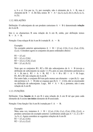 a, b e c). Um par (a, 1), por exemplo, não é elemento de A × B, mas é
elemento de B × A. De fato, temos B × A = {(a,1), (a,2), (b,1), (b,2), (c,1),
(c,2)}.
1.3.2. RELAÇÕES
Definição: O subconjunto de um produto cartesiano A × B é denominado relação
de A em B.
Isto é, se chamarmos R uma relação de A em B, então, por definição temos
R ⊂ A × B.
Notação: Uma relaçao R de A em B é notada R : A  B.
Exemplo:
No exemplo anterior apresentamos A × B = {(1,a), (1,b), (1,c), (2,a), (2,b),
(2,c)}. Considere agora os conjuntos de pares ordenados abaixo:
R1 = {(1,a)}
R2 = {(1,c), (2,b)}
R3 = {(2,c), (1,b), (2,a)}
R4 = {(1,a), (b,1)}
Note que os conjuntos R1, R2 e R4 são subconjuntos de A × B (reveja a
definição de subconjunto na seção 1.1.5!), pois os seus elementos pertencem a
A × B, isto é, R1 ⊂ A × B, R2 ⊂ A × B e R3 ⊂ A × B. Logo,
R1, R2 e R3 são relações de A em B.
Por outro lado, o conjunto R4 tem pelo menos um elemento – o par (b,1) – que
não pertence a A × B (não se esqueça que (b,1) ≠ (1,b)), não se encaixando
na definição de subconjunto. Logo, R4 ⊄ A × B, e, portanto, não é uma
relação de A em B.
1.3.3. FUNÇÕES
Definição: Uma função de A em B é uma relação de A em B tal que para cada
elemento de A existe um único elemento de B associado.
Notação: Uma função f de A em B é notada por f : A  B.
Exemplo:
Mais uma vez, tomemos A × B = {(1,a), (1,b), (1,c), (2,a), (2,b), (2,c)}, o
produto cartesiano do exemplo anterior. Lembramos ainda que A = {1, 2} e B =
{a, b, c}. Agora considere as seguintes relações de A em B:
R1 = {(1,a), (2,b)}
R2 = {(1,c), (2,c)}
 