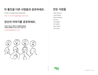 foldalongline
http://www.frogdesign.com/cat
cat@frogdesign.com
IMAGINE: Jam Session
Robert Fabricant
Jacob Gardner
Denise Gershbein
Kyle Hoyt
Kate Quigley
Erin Sanders
David Sherwin
Rayna Wiles
Copyright 2012 frog
이 툴킷을 다른 사람들과 공유하세요.
여기에서 이 버전을 무료로 다운받으세요.
당신의 이야기를 공유하세요.
우리는 당신의 그룹이 이 공동행위 툴킷을
어떻게 이용해오고 있는지 듣고 싶습니다.
만든 사람들
 