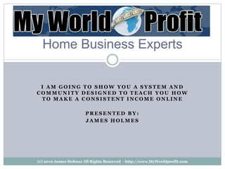 Home Business Experts


 I AM GOING TO SHOW YOU A SYSTEM AND
COMMUNITY DESIGNED TO TEACH YOU HOW
 TO MAKE A CONSISTENT INCOME ONLINE

                       PRESENTED BY:
                       JAMES HOLMES




(c) 2010 James Holmes All Rights Reserved - http://www.MyWorldprofit.com
 