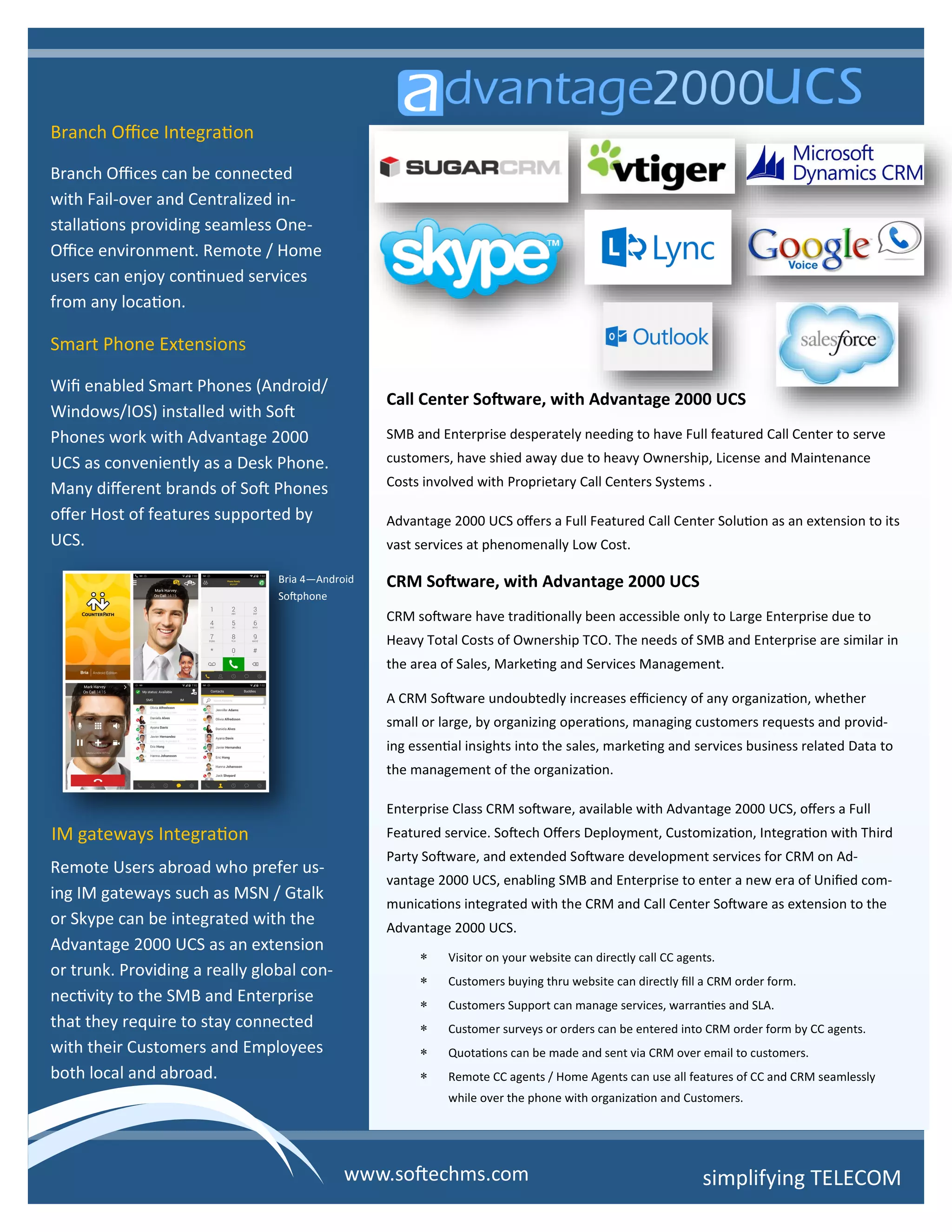 Branch Office Integration
Branch Offices can be connected
with Fail-over and Centralized in-
stallations providing seamless One-
Office environment. Remote / Home
users can enjoy continued services
from any location.
Smart Phone Extensions
Wifi enabled Smart Phones (Android/
Windows/IOS) installed with Soft
Phones work with Advantage 2000
UCS as conveniently as a Desk Phone.
Many different brands of Soft Phones
offer Host of features supported by
UCS.
IM gateways Integration
Remote Users abroad who prefer us-
ing IM gateways such as MSN / Gtalk
or Skype can be integrated with the
Advantage 2000 UCS as an extension
or trunk. Providing a really global con-
nectivity to the SMB and Enterprise
that they require to stay connected
with their Customers and Employees
both local and abroad.
Call Center Software, with Advantage 2000 UCS
SMB and Enterprise desperately needing to have Full featured Call Center to serve
customers, have shied away due to heavy Ownership, License and Maintenance
Costs involved with Proprietary Call Centers Systems .
Advantage 2000 UCS offers a Full Featured Call Center Solution as an extension to its
vast services at phenomenally Low Cost.
CRM Software, with Advantage 2000 UCS
CRM software have traditionally been accessible only to Large Enterprise due to
Heavy Total Costs of Ownership TCO. The needs of SMB and Enterprise are similar in
the area of Sales, Marketing and Services Management.
A CRM Software undoubtedly increases efficiency of any organization, whether
small or large, by organizing operations, managing customers requests and provid-
ing essential insights into the sales, marketing and services business related Data to
the management of the organization.
Enterprise Class CRM software, available with Advantage 2000 UCS, offers a Full
Featured service. Softech Offers Deployment, Customization, Integration with Third
Party Software, and extended Software development services for CRM on Ad-
vantage 2000 UCS, enabling SMB and Enterprise to enter a new era of Unified com-
munications integrated with the CRM and Call Center Software as extension to the
Advantage 2000 UCS.
 Visitor on your website can directly call CC agents.
 Customers buying thru website can directly fill a CRM order form.
 Customers Support can manage services, warranties and SLA.
 Customer surveys or orders can be entered into CRM order form by CC agents.
 Quotations can be made and sent via CRM over email to customers.
 Remote CC agents / Home Agents can use all features of CC and CRM seamlessly
while over the phone with organization and Customers.
simplifying TELECOMwww.softechms.com
Bria 4—Android
Softphone
 