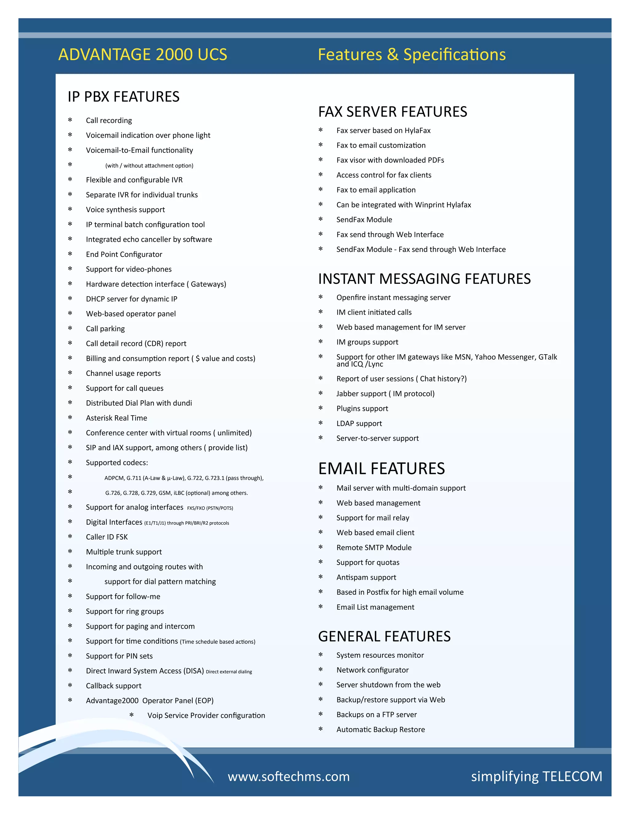 IP PBX FEATURES
 Call recording
 Voicemail indication over phone light
 Voicemail-to-Email functionality
 (with / without attachment option)
 Flexible and configurable IVR
 Separate IVR for individual trunks
 Voice synthesis support
 IP terminal batch configuration tool
 Integrated echo canceller by software
 End Point Configurator
 Support for video-phones
 Hardware detection interface ( Gateways)
 DHCP server for dynamic IP
 Web-based operator panel
 Call parking
 Call detail record (CDR) report
 Billing and consumption report ( $ value and costs)
 Channel usage reports
 Support for call queues
 Distributed Dial Plan with dundi
 Asterisk Real Time
 Conference center with virtual rooms ( unlimited)
 SIP and IAX support, among others ( provide list)
 Supported codecs:
 ADPCM, G.711 (A-Law & μ-Law), G.722, G.723.1 (pass through),
 G.726, G.728, G.729, GSM, iLBC (optional) among others.
 Support for analog interfaces FXS/FXO (PSTN/POTS)
 Digital Interfaces (E1/T1/J1) through PRI/BRI/R2 protocols
 Caller ID FSK
 Multiple trunk support
 Incoming and outgoing routes with
 support for dial pattern matching
 Support for follow-me
 Support for ring groups
 Support for paging and intercom
 Support for time conditions (Time schedule based actions)
 Support for PIN sets
 Direct Inward System Access (DISA) Direct external dialing
 Callback support
 Advantage2000 Operator Panel (EOP)
 Voip Service Provider configuration
FAX SERVER FEATURES
 Fax server based on HylaFax
 Fax to email customization
 Fax visor with downloaded PDFs
 Access control for fax clients
 Fax to email application
 Can be integrated with Winprint Hylafax
 SendFax Module
 Fax send through Web Interface
 SendFax Module - Fax send through Web Interface
INSTANT MESSAGING FEATURES
 Openfire instant messaging server
 IM client initiated calls
 Web based management for IM server
 IM groups support
 Support for other IM gateways like MSN, Yahoo Messenger, GTalk
and ICQ /Lync
 Report of user sessions ( Chat history?)
 Jabber support ( IM protocol)
 Plugins support
 LDAP support
 Server-to-server support
EMAIL FEATURES
 Mail server with multi-domain support
 Web based management
 Support for mail relay
 Web based email client
 Remote SMTP Module
 Support for quotas
 Antispam support
 Based in Postfix for high email volume
 Email List management
GENERAL FEATURES
 System resources monitor
 Network configurator
 Server shutdown from the web
 Backup/restore support via Web
 Backups on a FTP server
 Automatic Backup Restore
ADVANTAGE 2000 UCS Features & Specifications
simplifying TELECOMwww.softechms.com
 