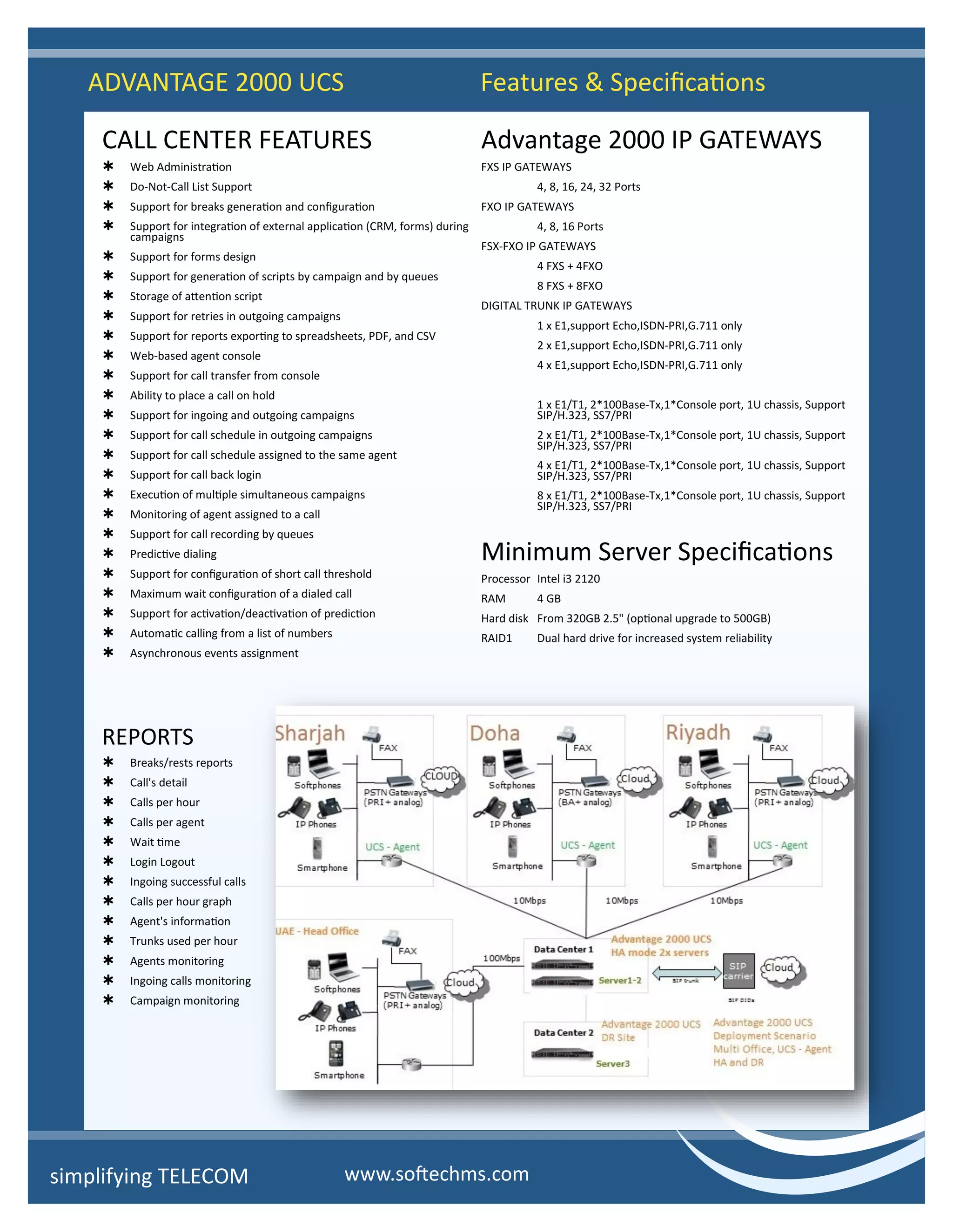 CALL CENTER FEATURES
 Web Administration
 Do-Not-Call List Support
 Support for breaks generation and configuration
 Support for integration of external application (CRM, forms) during
campaigns
 Support for forms design
 Support for generation of scripts by campaign and by queues
 Storage of attention script
 Support for retries in outgoing campaigns
 Support for reports exporting to spreadsheets, PDF, and CSV
 Web-based agent console
 Support for call transfer from console
 Ability to place a call on hold
 Support for ingoing and outgoing campaigns
 Support for call schedule in outgoing campaigns
 Support for call schedule assigned to the same agent
 Support for call back login
 Execution of multiple simultaneous campaigns
 Monitoring of agent assigned to a call
 Support for call recording by queues
 Predictive dialing
 Support for configuration of short call threshold
 Maximum wait configuration of a dialed call
 Support for activation/deactivation of prediction
 Automatic calling from a list of numbers
 Asynchronous events assignment
REPORTS
 Breaks/rests reports
 Call's detail
 Calls per hour
 Calls per agent
 Wait time
 Login Logout
 Ingoing successful calls
 Calls per hour graph
 Agent's information
 Trunks used per hour
 Agents monitoring
 Ingoing calls monitoring
 Campaign monitoring
Advantage 2000 IP GATEWAYS
FXS IP GATEWAYS
4, 8, 16, 24, 32 Ports
FXO IP GATEWAYS
4, 8, 16 Ports
FSX-FXO IP GATEWAYS
4 FXS + 4FXO
8 FXS + 8FXO
DIGITAL TRUNK IP GATEWAYS
1 x E1,support Echo,ISDN-PRI,G.711 only
2 x E1,support Echo,ISDN-PRI,G.711 only
4 x E1,support Echo,ISDN-PRI,G.711 only
1 x E1/T1, 2*100Base-Tx,1*Console port, 1U chassis, Support
SIP/H.323, SS7/PRI
2 x E1/T1, 2*100Base-Tx,1*Console port, 1U chassis, Support
SIP/H.323, SS7/PRI
4 x E1/T1, 2*100Base-Tx,1*Console port, 1U chassis, Support
SIP/H.323, SS7/PRI
8 x E1/T1, 2*100Base-Tx,1*Console port, 1U chassis, Support
SIP/H.323, SS7/PRI
Minimum Server Specifications
Processor Intel i3 2120
RAM 4 GB
Hard disk From 320GB 2.5" (optional upgrade to 500GB)
RAID1 Dual hard drive for increased system reliability
ADVANTAGE 2000 UCS Features & Specifications
simplifying TELECOM www.softechms.com
 