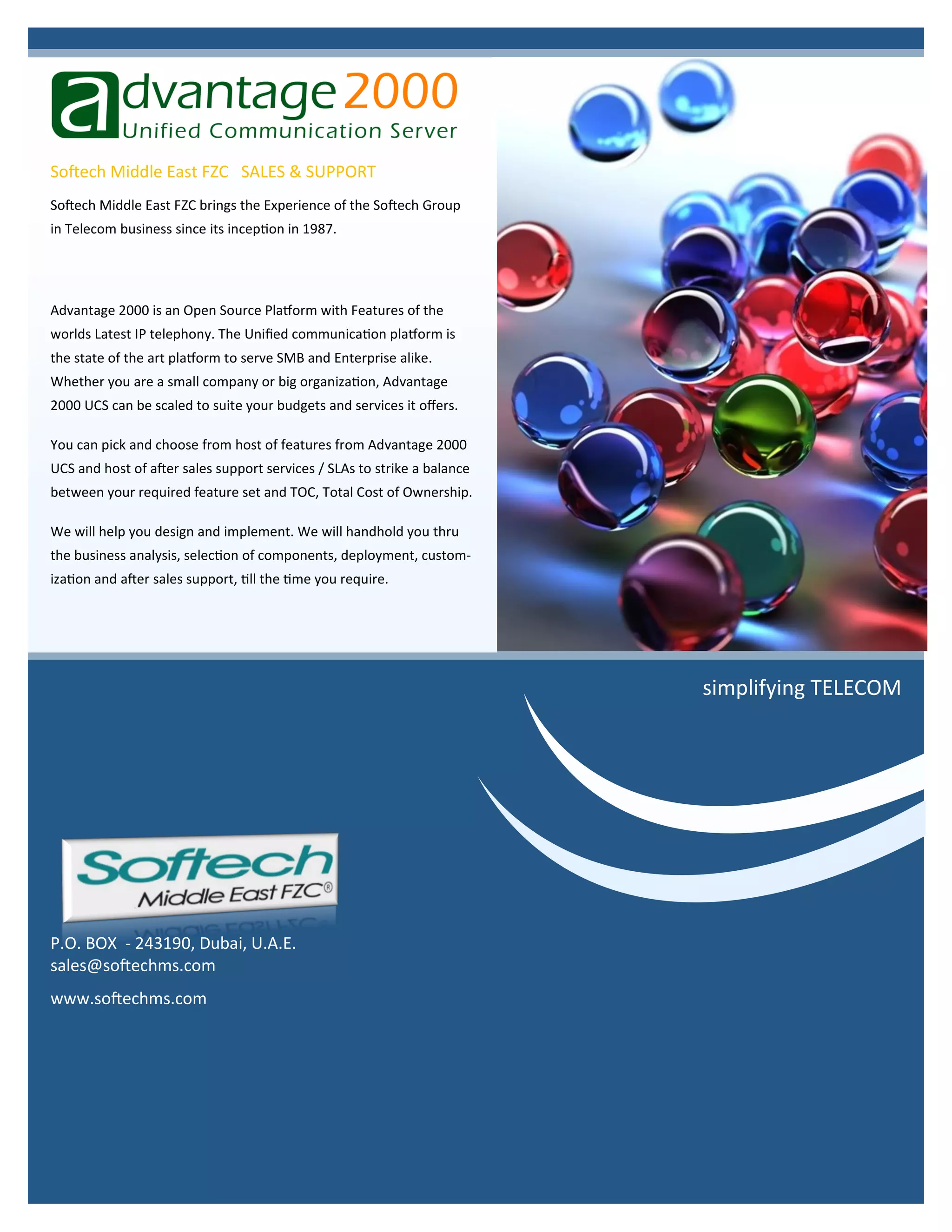 Advantage 2000 is an Open Source Platform with Features of the
worlds Latest IP telephony. The Unified communication platform is
the state of the art platform to serve SMB and Enterprise alike.
Whether you are a small company or big organization, Advantage
2000 UCS can be scaled to suite your budgets and services it offers.
You can pick and choose from host of features from Advantage 2000
UCS and host of after sales support services / SLAs to strike a balance
between your required feature set and TOC, Total Cost of Ownership.
We will help you design and implement. We will handhold you thru
the business analysis, selection of components, deployment, custom-
ization and after sales support, till the time you require.
Softech Middle East FZC brings the Experience of the Softech Group
in Telecom business since its inception in 1987.
Softech Middle East FZC SALES & SUPPORT
P.O. BOX - 243190, Dubai, U.A.E.
sales@softechms.com
www.softechms.com
simplifying TELECOM
 
