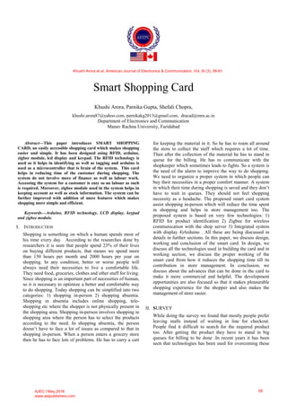 Smart Shopping Card
Khushi Arora, Parnika Gupta, Shefali Chopra,
khushi.arora87@yahoo.com, parnikakg2013@gmail.com, dracad@mru.ac.in
Department of Electronics and Communication
Manav Rachna University, Faridabad
Abstract—This paper introduces SMART SHOPPING
CARD, an easily accessible shopping card which makes shopping
easier and simple. It has been designed using RFID, arduino,
zigbee module, lcd display and keypad. The RFID technology is
used as it helps in identifying as well as tagging and arduino is
used as a microcontroller that is brain of the system. This card
helps in reducing time of the customer during shopping. The
system do not involve more of finance as well as labour work.
Accessing the system for a customer is easy so no labour as such
is required. Moreover, zigbee module used in the system helps in
keeping account as well as stock information. The system can be
further improved with addition of more features which makes
shopping more simple and efficient.
Keywords—Arduino, RFID technology, LCD display, keypad
and zigbee module.
I. INTRODUCTION
Shopping is something on which a human spends most of
his time every day. According to the researches done by
researchers it is seen that people spend 23% of their lives
on buying different products, that means we spend more
than 150 hours per month and 2000 hours per year on
shopping. In any condition, better or worse people will
always need their necessities to live a comfortable life.
They need food, groceries, clothes and other stuff for living.
Since shopping is an important part of necessities of human,
so it is necessary to optimize a better and comfortable way
to do shopping. Today shopping can be simplified into two
categories: 1) shopping in-person 2) shopping absentia.
Shopping in absentia includes online shopping, tele-
shopping etc where the shopper is not physically present in
the shopping area. Shopping in-person involves shopping in
shopping area where the person has to select the products
according to the need. In shopping absentia, the person
doesn’t have to face a lot of issues as compared to that in
shopping in-person. When a person enters a grocery store
then he has to face lots of problems. He has to carry a cart
for keeping the material in it. So he has to roam all around
the store to collect the stuff which requires a lot of time.
Then after the collection of the material he has to stand in
queue for the billing. He has to communicate with the
shopkeeper which sometimes leads to fights. So a system is
the need of the alarm to improve the way to do shopping.
We need to organize a proper system in which people can
buy their necessities in a proper comfort manner. A system
in which their time during shopping is saved and they don’t
have to wait in queues. They should not feel shopping
necessity as a headache. The proposed smart card system
assist shopping in-person which will reduce the time spent
in shopping and helps in store management too. The
proposed system is based on very few technologies: 1)
RFID for product identification 2) Zigbee for wireless
communication with the shop server 3) Integrated system
with display 4)Arduino . All these are being discussed in
details in further sections. In this paper, we discuss design,
working and conclusion of the smart card. In design, we
discuss all the technologies used in building the card and in
working section, we discuss the proper working of the
smart card from how it reduces the shopping time till its
contribution in store management. In conclusion, we
discuss about the advances that can be done in the card to
make it more commercial and helpful. The development
opportunities are also focused so that it makes pleasurable
shopping experience for the shopper and also makes the
management of store easier.
II. SURVEY
While doing the survey we found that mostly people prefer
leaving malls instead of waiting in line for checkout.
People find it difficult to search for the required product
too. After getting the product they have to stand in big
queues for billing to be done .In recent years it has been
seen that technologies has been used for overcoming these
Khushi Arora et al, American Journal of Electronics & Communication, Vol. III (3), 58-61
AJEC l May,2016
www.astpublishers.com
58
 