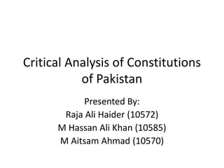 Critical Analysis of Constitutions
of Pakistan
Presented By:
Raja Ali Haider (10572)
M Hassan Ali Khan (10585)
M Aitsam Ahmad (10570)
 