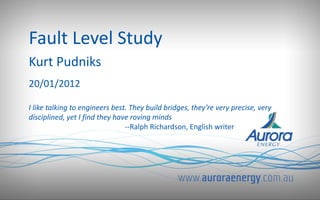Fault Level Study
Kurt Pudniks
20/01/2012
I like talking to engineers best. They build bridges, they’re very precise, very
disciplined, yet I find they have roving minds
--Ralph Richardson, English writer
 