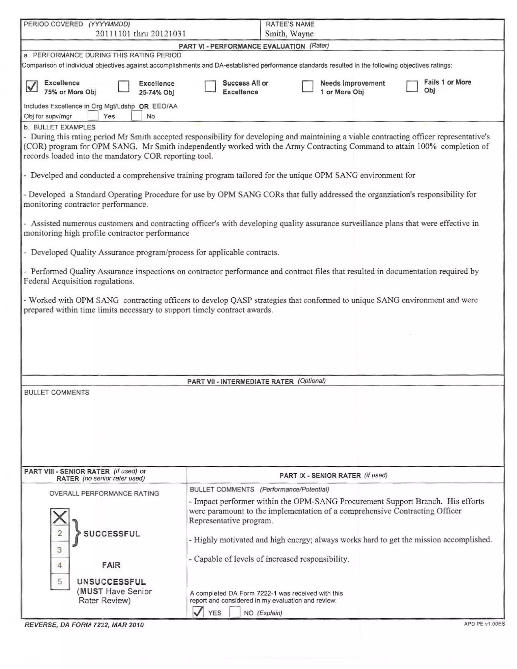 PERIOD COVERED (YYYYMMDD)
20111101 thru 20121031 I
RATEE'S NAME
Smith, Wayne
PART VI - PERFORMANCE EVALUATION (Rater)
a. PERFORMANCE DURING THIS RATING PERIOD
Comparison of individual objectives against accomplishments and DA-established performance standards resulted in the following objectives ratings:
~ Excellence
75% or More Obj D Excellence
25-74% Obj
Includes Excellence in Org MgVLdshp OR EEO/AA
Obj for supv/mgr 0 Yes D No
b. BULLET EXAMPLES
D Success All or
Excellence
0 Needs Improvement
1 or More Obj D
Fails 1 or More
Obj
- During this rating period Mr Smith accepted responsibility for developing and maintaining a viable contracting officer representative's
(COR) program for OPM SANG. Mr Smith independently worked with the Army Contracting Command to attain 100% completion of
records loaded into the mandatory COR reporting tool.
- Develped and conducted a comprehensive training program tailored for the unique OPM SANG environment for
- Developed a Standard Operating Procedure for use by OPM SANG CORs that fully addressed the organziation's responsibility for
monitoring contractor performance.
- Assisted numerous customers and contracting officer's with developing quality assurance surveillance plans that were effective in
monitoring high profile contractor performance
- Developed Quality Assurance program/process for applicable contracts.
- Performed Quality Assurance inspections on contractor performance and contract files that resulted in documentation required by
Federal Acquisition regulations.
- Worked with OPM SANG contracting officers to develop QASP strategies that conformed to unique SANG environment and were
prepared within time limits necessary to support timely contract awards.
BULLET COMMENTS
PART VIII - SENIOR RATER (if used) or
RATER (no senior rater used)
OVERALL PERFORMANCE RATING
x2 } SUCCESSFUL
3
4
5
FAIR
UNSUCCESSFUL
(MUST Have Senior
Rater Review)
REVERSE, DA FORM 7222, MAR 2010
PART VII - INTERMEDIATE RATER (Optional)
PART IX - SENIOR RATER (if used)
BULLET COMMENTS (Performance/Potential)
- Impact performer within the OPM-SANG Procurement Support Branch. His efforts
were paramount to the implementation of a comprehensive Contracting Officer
Representative program.
- Highly motivated and high energy; always works hard to get the mission accomplished.
- Capable of levels of increased responsibility.
A completed DA Form 7222-1 was received with this
report and considered in my evaluation and review:
l2j YES D NO (Explain)
APO PE v1.00ES
 