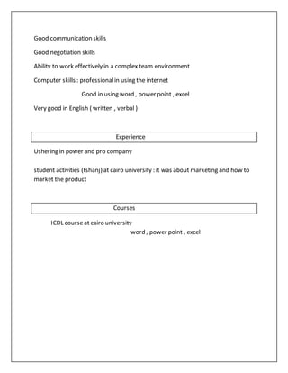 Good communication skills
Good negotiation skills
Ability to work effectively in a complex team environment
Computer skills : professionalin using the internet
Good in using word , power point , excel
Very good in English ( written , verbal )
Experience
Ushering in power and pro company
student activities (tshanj) at cairo university : it was about marketing and how to
market the product
Courses
ICDL courseat cairo university
word , power point , excel
 