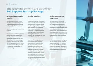 The following benefits are part of our
Full Support Start Up Package:
We run a monthly mentoring
programme for business start-ups
and forward-thinking business
owners. These meetings take place
online, which means you don’t need
to travel, you simply log into the
meeting from your computer. Each
meeting lasts just 90 minutes, which
means you get support every month
on key business issues in bite size
chunks.
And because you are part of a group
you can benefit not only from our
support, experience and guidance
but also tap into the power of the
group. This is great for networking,
tapping into other group members’
contacts and learning from other
business owners.
Business mentoring
programme
One of the things that all of the UK’s
most successful companies have in
common is that they hold regular
board meetings to discuss strategy.
What’s more, in our experience,
when smaller businesses – even
sole traders – start holding board
meetings they immediately start
thinking like, acting like and
achieving like their bigger and more
successful counterparts.
So what we’ll do is gladly come
to your key business meetings
as a resource to help you make
the very best use of your time.
And you can use us in any way
you want – from silent observer
to adjudicator, technical adviser
to independent sounding board,
chairman to minute taker, or even
as the facilitator for brainstorming
sessions. You can choose whether
you would like this meeting support
monthly or quarterly.
Regular meetings
Bookkeeping is difficult. That’s
why there are bookkeeping exams.
That’s why there is a professional
Institute of Certified Bookkeepers.
Sometimes a one-day session is not
sufficient.
Our advanced bookkeeping training
consists of 15 one-hour sessions
(usually delivered online). These
sessions are spread over the first
12 months, which means you get
trained in bite-size chunks, giving
you plenty of opportunity to revisit
previous sessions when you need
a reminder or a deeper level of
understanding.
Advanced bookkeeping
training
10 S T A R T U P
 