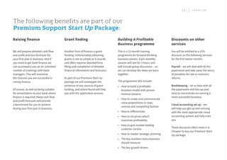 The following benefits are part of our
Premium Support Start Up Package:
This is a 12-month training
programme for forward-thinking
business owners. Each monthly
session will last for 3 hours and
will include group discussion – so
we can develop the ideas we learn
together.
The programme will include:
•	 How to build a profitable
business model with proven
revenue streams
•	 How to create and communicate
value propositions in clear,
concise and compelling fashion
•	 How to differentiate
•	 How to set prices which
maximise profitability
•	 How to give market-leading
customer service
•	 How to master strategic planning
•	 The key numbers every business
should measure
•	 The key growth drivers
You will be entitled to a 15%
discount on the following services
for the first twelve months:
Payroll – we will deal with all the
paperwork and take away the worry
of penalties for late or incorrect
returns.
Bookkeeping – let us deal with all
the paperwork and free up your
time to concentrate on running a
more successful business.
Cloud accounting set up – we
will help you get up and running
with the most appropriate cloud
accounting system and fully train
you.
These discounts often mean it is
cheaper to buy our Premium Start
Up package.
Building A Profitable
Business programme
Discounts on other
services
Another form of finance is grant
funding. Unfortunately obtaining
grants is not as simple as it sounds
and often requires detailed form
filling and completion of detailed
financial information and forecasts.
As part of our Premium Start Up
package we will investigate the
existence of any sources of grant
funding, and where found will help
you with the application process.
Grant finding
We will prepare detailed cash flow
and profit and loss forecasts for
your first year in business. And if
you need to get bank finance we
can accompany you on an unlimited
number of meetings with bank
managers. This will maximise
the chances you are successful in
raising finance.
Of course, as well as being suitable
for presentation to your bank where
finance is required, these cash flow
and profit forecasts will provide
a benchmark for you to achieve
during your first year in business.
Raising finance
11 S T A R T U P
 
