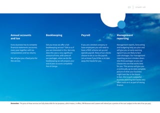 Did you know we offer a full
bookkeeping service? Talk to us if
you are interested in this. Not only
does this save a very significant
amount of time, with some of
our packages, when we do the
bookkeeping we will prepare your
end of year accounts completely
free of charge.
If you are a limited company or
have employees you will need to
have a PAYE scheme set up and
operate payroll. Many of our clients
choose to let us run the payroll.
Let us know if you’d like us to take
away this hassle for you.
Management reports, forecasting
and budgeting help you plan and
will give you an early-warning
signal if you are likely to face
cash shortages. Our management
reporting service is broken down
into three packages so you can
choose the one that works best
for you. This service will give you
a continually up-to-date complete
picture of what your business
might look like in the future.
In fact, this is such a powerful
business planning tool banks very
often insist on it as part of raising
finance.
Every business has to complete
financial statements (accounts)
every year together with tax
computations and tax returns.
We will give you a fixed price for
this service.
Bookkeeping Payroll Management
reporting
Annual accounts
and tax
Remember: The price of these services are fully deductible for tax purposes, which means, in effect, HM Revenue and Customs will refund you a portion of the cost (subject to the rate of tax you pay).
13 S T A R T U P
 