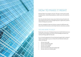 Business failure is too regular in the UK. The pain is severe and can lead
to bankruptcies, relationship breakdowns, health issues and sometimes
suicide.
Yet, it has also been found in many cases, that businesses that plan and
seek professional advice from the beginning have a significantly superior
chance of being very successful.
Start Up is designed to help your business conquer the difficulties that
trip up most new businesses, and to help it become extremely successful.
Based upon many years of helping entrepreneurs build fruitful businesses
our Start Up service gives you access to the knowledge and advice you
need to do things right from the start.
It’s a 12-month programme of across-the-board support with a variety of
options and packages so you can choose the one that best meets your
needs. We help you:
•	 Get your taxes right
•	 Get your bookkeeping right
•	 Get your financing right
•	 Get your pricing right
•	 Get your business model and strategy right
•	 Get your sales and marketing right
HOW TO MAKE IT RIGHT
WE ARE HERE TO HELP
4 S T A R T U P
 