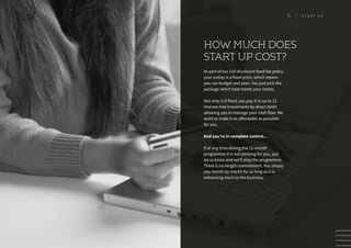 As part of our Full disclosure fixed fee policy
your outlay is a fixed price, which means
you can budget and plan. You just pick the
package which best meets your needs.
Not only is it fixed; you pay it in up to 12
interest-free instalments by direct debit
allowing you to manage your cash flow. We
want to make it as affordable as possible
for you.
And you’re in complete control…
If at any time during the 12-month
programme it is not working for you, just
let us know and we’ll stop the programme.
There is no length commitment. You simply
pay month by month for as long as it is
enhancing merit to the business.
HOW MUCH DOES
START UP COST?
5 S T A R T U P
 