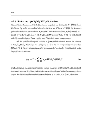 98
4 Zusammenfassung und Ausblick
Im Rahmen dieser Arbeit wurde eine Methode entwickelt, mit der chemische Gasphasenreak-
tionen und Partikelbildungsprozesse im Freistrahl (Jetbereich) von Flugzeugabgasfahnen orts-
aufgelöst beschrieben werden können. Dies ermöglicht quantitative Vorhersagen über den flug-
verkehrsbedingten Eintrag von Aerosolen in die Atmosphäre. Zunächst folgt eine kurze Wieder-
holung der wichtigsten Meilensteine und Ergebnisse dieser Arbeit, wobei eine chronologische
Reihenfolge gewählt wurde.
Anpassung des BOAT-Modells. Ausgangspunkt der Arbeit war ein bereits existieren-
des Modell (BOATCODE), welches in Fortran 77 programmiert ist und uns von der DLR [Beier
und Schreier, 1992] bzw. der NASA [Dash und Pergament, 1978] zur Verfügung gestellt wur-
de. Dieses Modell beschreibt Ausbreitung und Temperaturrelaxation der Abgasfahne aufgrund
von turbulenter Diffusion und Wärmeleitung. Für jeden beliebigen Ort (r, z) einer radialsymme-
trischen Abgasfahne lassen sich somit die momentane Breite, die lokalen physikalischen Para-
meter (T, v3) sowie Gasphasenkonzentrationen und -reaktionsraten berechnen.
Bereits in der ursprünglichen Ausführung des BOAT-Modells war ein Chemiemodul
vorhanden. Dieses mußte jedoch erweitert werden, um alle wichtigen NO -, NO -, SO - undx y x
SO -Reaktionen berücksichtigen zu können. Nunmehr können bis zu 70 Reaktanden und bis zuy
50 chemische Reaktionen behandelt werden. Da das in dieser Arbeit verwendete Reaktions-
system (s. Anhang 1) gegenwärtig nur 25 Reaktanden und 54 Reaktionen (inclusive Chemi-
ionen) enthält, sind im Hinblick auf zukünftige Erweiterungen und Verfeinerungen der Gas-
phasenchemie weitere Reserven vorhanden.
Programmierung der Kondensationsroutinen. Aufgrund der vorgegebenen Struktur
des BOAT-Modells war es ohne weiteres möglich, auch die Partikelbildung im Jetbereich orts-
aufgelöst zu beschreiben. Daher wurden entsprechende Routinen entwickelt und eingearbeitet.
Der homogene Kondensationsweg berücksichtigt die homogene Nukleation von H O/2
H SO -Clustern, die heterogene Aufnahme von H SO - und HNO -Molekülen sowie die Koa-2 4 2 4 3
gulation der Cluster untereinander. In beiden Wachstumsprozessen wurde die größenabhängige
Verstärkung durch Chemiionen berücksichtigt. Ferner paßt sich der Wassergehalt der H O/2
H SO /HNO -Aerosole automatisch an die lokalen physikalischen Bedingungen (T, p(H O),2 4 3 2
p(H SO ), etc.) an.2 4
 