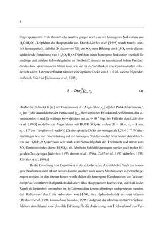 7
(1)
tation im Schwerefeld der Erde (F ) unterliegt dem Stokes'schen Gesetz, welches die Formg
F = 6%r v hat. Wegen F = F = (4%/3)'gr stellt sich eine Fallgeschwindigkeit ein, dier p r g p
3
proportional zu r ist. Hieraus sieht man sofort, daß -  r gilt und somit die größten Partikelp p
2 2
recht schnell aus der Atmosphäre entfernt werden. Bei den kleinsten Partikeln hingegen kann
die Sedimentation vernachlässigt werden, da ihre Verweildauer durch die thermische Koagu-
lation begrenzt wird. Diese nimmt mit abnehmendem Radius zu, da die freie Weglänge propor-
tional zu r ist. Für die atmosphärische Lebensdauer kleiner Partikel ergibt sich daher -  r .p p
2 2
Der dritte Effekt ist das Auswaschen von Aerosolen durch Niederschläge. Unter gleichzeitiger
Berücksichtigung aller drei Einflüsse wurde durch Jaenicke [1978] eine Näherungsformel vor-
geschlagen, welche folgende Form hat:
Hierbei sind - = 1,28×10 s ( 4 Jahre) bzw. r = 0,3 µm empirische Parameter, die sich aus0 0
8
dem Anpassen von Gl. (1) an bereits bekannte Lebensdauen atmosphärischer Aerosole in ca.
2000 m Höhe ergaben [Jaenicke, 1978]. Aufgrund der großen Höhen von ca. 10000 m kann im
Falle der durch den Flugverkehr eingebrachten Aerosole das niederschlagsbedingte Auswaschen
vernachlässigt werden. Somit ergibt sich -  , und das letzte Glied in Gl. (1) übt keinerlein
Einfluß aus. Nimmt man beispielweise für die durch den Flugverkehr in die Atmosphäre einge-
brachten Ruß- bzw. Eispartikel typische Anfangs- und Enddurchmesser von r = 30 nm bzw.p
3 µm an, so ergäbe sich eine atmosphärische Verweildauer von etwa zwei Monaten. Für größere
bzw. kleinere Partikel ergeben sich nach Gl. (1) kürzere Lebensdauern. Im Falle flüssiger H O/2
H SO -Aerosole sei jedoch angemerkt, daß sich die kürzeren Lebensdauern lediglich auf2 4
Partikel mit d  20 nm beziehen. Letztere wachsen durch Koagulation jedoch weiter an und
können daher ebenfalls atmosphärische Lebensdauern von mehreren Wochen erreichen.
Flugzeugabgasfahnen: Stand der Forschung. Als Reaktion auf ihre zunehmende Be-
deutung für die Strahlungs- und Stoffbilanz der Atmosphäre wurde die Partikelbildung im
Nachlauf von Flugzeugen zum Gegenstand zahlreicher Modellrechnungen, Laborstudien und
 