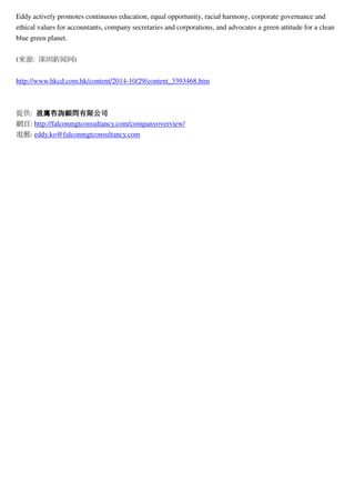 Eddy actively promotes continuous education, equal opportunity, racial harmony, corporate governance and
ethical values for accountants, company secretaries and corporations, and advocates a green attitude for a clean
blue green planet.
(? ? : ? ??? ? ??? ? )
http://www.hkcd.com.hk/content/2014-10/29/content_3393468.htm
??: ????????????????????????????????? ? : http://falconmgtconsultancy.com/companyoverview/
? ? : eddy.ko@falconmgtconsultancy.com
 