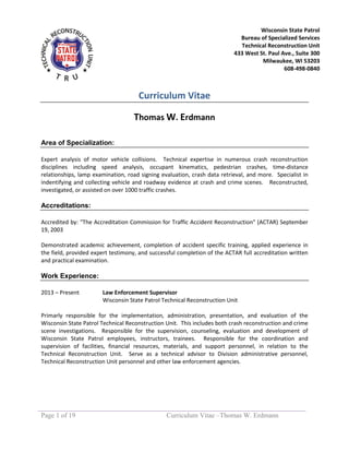 Page 1 of 19 Curriculum Vitae –Thomas W. Erdmann
Wisconsin State Patrol
Bureau of Specialized Services
Technical Reconstruction Unit
433 West St. Paul Ave., Suite 300
Milwaukee, WI 53203
608-498-0840
414-227-2166
Curriculum Vitae
Thomas W. Erdmann
Area of Specialization:
Expert analysis of motor vehicle collisions. Technical expertise in numerous crash reconstruction
disciplines including speed analysis, occupant kinematics, pedestrian crashes, time-distance
relationships, lamp examination, road signing evaluation, crash data retrieval, and more. Specialist in
indentifying and collecting vehicle and roadway evidence at crash and crime scenes. Reconstructed,
investigated, or assisted on over 1000 traffic crashes.
Accreditations:
Accredited by: "The Accreditation Commission for Traffic Accident Reconstruction" (ACTAR) September
19, 2003
Demonstrated academic achievement, completion of accident specific training, applied experience in
the field, provided expert testimony, and successful completion of the ACTAR full accreditation written
and practical examination.
Work Experience:
2013 – Present Law Enforcement Supervisor
Wisconsin State Patrol Technical Reconstruction Unit
Primarly responsible for the implementation, administration, presentation, and evaluation of the
Wisconsin State Patrol Technical Reconstruction Unit. This includes both crash reconstruction and crime
scene investigations. Responsible for the supervision, counseling, evaluation and development of
Wisconsin State Patrol employees, instructors, trainees. Responsible for the coordination and
supervision of facilities, financial resources, materials, and support personnel, in relation to the
Technical Reconstruction Unit. Serve as a technical advisor to Division administrative personnel,
Technical Reconstruction Unit personnel and other law enforcement agencies.
 