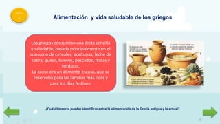 10
Men
ú Alimentación y vida saludable de los griegos
Los griegos consumían una dieta sencilla
y saludable, basada principalmente en el
consumo de cereales, aceitunas, leche de
cabra, queso, huevos, pescados, frutas y
verduras.
La carne era un alimento escaso, que se
reservaba para las familias más ricas y
para los días festivos.
¿Qué diferencia puedes identificar entre la alimentación de la Grecia antigua y la actual?
 