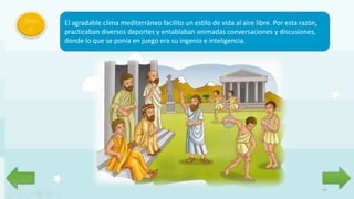 11
Men
ú
El agradable clima mediterráneo facilito un estilo de vida al aire libre. Por esta razón,
practicaban diversos deportes y entablaban animadas conversaciones y discusiones,
donde lo que se ponía en juego era su ingenio e inteligencia.
 
