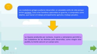 12
Men
ú
Los ciudadanos griegos pudieron desarrollar un saludable estilo de vida porque
tenían esclavos. Estos eran hombres capturados en guerras, o comprados como
objetos, que hacían el trabajo principalmente agrícola y trabajo pesados.
La riqueza producida por esclavos, mujeres y extranjeros permitió a
los ciudadanos de las distintas polis desarrollar, como ningún otro
pueblo, la mente sana en un cuerpo sano.
 