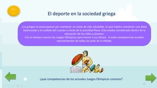 Men
ú
16
El deporte en la sociedad griega
Los griegos se preocuparon por mantener un estilo de vida saludable, lo que implico mantener una dieta
balanceada y el cuidado del cuerpo a través de la actividad física. Ésta estaba considerada dentro de la
educación de los niños y jóvenes.
Con el tiempo crearon los Juegos Olímpicos para honrar a sus dioses. A estas competencias acudían
representantes de todas las polis de la Hélade.
¿qué competencias de los actuales Juegos Olímpicos conoces?
 