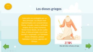 18
Men
ú
Los dioses griegos
Cada polis era protegida por un
dios principal. Los dioses eran
representados con características
físicas, virtudes, vicios y actitudes
propias de los seres humanos.
Tenían trece dioses, de los cuales
Zeus, el dios principal, era el más
temido y respetado. Los llamaban
dioses olímpicos, porque
habitaban el monte sagrado del
Olimpo.
Dios del cielo, la lluvia y el rayo.
 