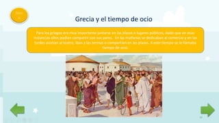 20
Men
ú
Grecia y el tiempo de ocio
Para los griegos era muy importante juntarse en las plazas o lugares públicos, dado que en esas
instancias ellos podían compartir con sus pares. En las mañanas se dedicaban al comercio y en las
tardes asistían al teatro, iban a las termas o compartían en las plazas. A este tiempo se le llamaba
tiempo de ocio.
 