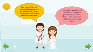 4
Men
ú Esta situación hizo que
cada polis funcionara como
un pequeño país, con sus
propias leyes, y sus propios
ejércitos y gobernantes.
A pesar de sus diferencias, los
habitantes de las distintas
polis hablaban el mismo
idioma y tenían las mismas
tradiciones, costumbres y
religión.
 