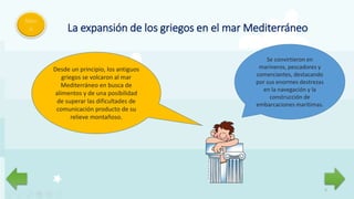 5
Men
ú La expansión de los griegos en el mar Mediterráneo
Desde un principio, los antiguos
griegos se volcaron al mar
Mediterráneo en busca de
alimentos y de una posibilidad
de superar las dificultades de
comunicación producto de su
relieve montañoso.
Se convirtieron en
marineros, pescadores y
comerciantes, destacando
por sus enormes destrezas
en la navegación y la
construcción de
embarcaciones marítimas.
 