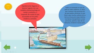 6
Men
ú Hubo un momento en que las
polis se sobre poblaron, es decir,
que tuvieron más personas de
las que podían alimentar, lo que
llevó a que muchos salieran de su
tierra en busca de mejor destino.
Los barcos transportaron a esas
personas, quienes, lejos de los
Balcanes, fundaron nuevas polis.
Rápidamente llegaron a
lejanos lugares con sus
notable artesanía griega en
metal y cerámica, y
trayendo de vuelta lo que
escaseaba en las polis:
madera y cereales.
 