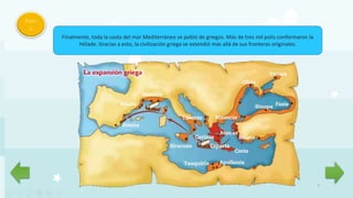 7
Men
ú
Finalmente, toda la costa del mar Mediterráneo se pobló de griegos. Más de tres mil polis conformaron la
Hélade. Gracias a esto, la civilización griega se extendió más allá de sus fronteras originales.
 
