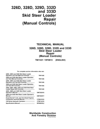 326D, 328D, 329D, 332D
and 333D
Skid Steer Loader
Repair
(Manual Controls)
For complete service information also see:
326D, 328D and 332D Skid Steer Loader
Operation and Test (Manual Controls) .............. TM11430
329D and 333D Skid Steer Loader Operation
and Test (Manual Controls) ................................ TM11446
326D, 328D and 332D Skid Steer Loader
Operation and Test (EH Controls)...................... TM11438
329D and 333D Skid Steer Loader Operation
and Test (EH Controls)........................................ TM11454
326D, 328D, 329D, 332D and 333D Skid Steer
Loader Repair (EH Controls) .............................. TM11439
326D, 328D and 332D Skid Steer Loader
Operator's Manual ............................................... OMT253018
329D and 333D Skid Steer Loader Operator's
Manual .................................................................. OMT253017
PowerTech E™ 2.4L and 3.0L Diesel Engines
Component Technical Manual............................ CTM101019
120 Series Hydraulic Cylinders.......................... CTM114319
Specifications Manual......................................... SP458VOL2
TECHNICAL MANUAL
326D, 328D, 329D, 332D and 333D
Skid Steer Loader
Repair
(Manual Controls)
TM11431 15FEB13 (ENGLISH)
Worldwide Construction
And Forestry Division
LITHO IN U.S.A.
 