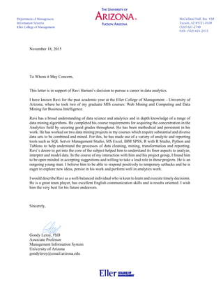 November 18, 2015
To Whom it May Concern,
This letter is in support of Ravi Hariani’s decision to pursue a career in data analytics.
I have known Ravi for the past academic year at the Eller College of Management – University of
Arizona, where he took two of my graduate MIS courses: Web Mining and Computing and Data
Mining for Business Intelligence.
Ravi has a broad understanding of data science and analytics and in depth knowledge of a range of
data mining algorithms. He completed his course requirements for acquiring the concentration in the
Analytics field by securing good grades throughout. He has been methodical and persistent in his
work. He has worked on two data mining projects in my courses which require substantial and diverse
data sets to be combined and mined. For this, he has made use of a variety of analytic and reporting
tools such as SQL Server Management Studio, MS Excel, IBM SPSS, R with R Studio, Python and
Tableau to help understand the processes of data cleaning, mining, transformation and reporting.
Ravi’s desire to get into the core of the subject helped him to understand its finer aspects to analyze,
interpret and model data. In the course of my interaction with him and his project group, I found him
to be open minded in accepting suggestions and willing to take a lead role in these projects. He is an
outgoing young man. I believe him to be able to respond positively to temporary setbacks and he is
eager to explore new ideas, persist in his work and perform well in analytics work.
I would describe Ravi as a well-balanced individual who is keen to learn and execute timely decisions.
He is a great team player, has excellent English communication skills and is results oriented. I wish
him the very best for his future endeavors.
Sincerely,
Gondy Leroy, PhD
Associate Professor
Management Information System
University of Arizona
gondyleroy@email.arizona.edu
 