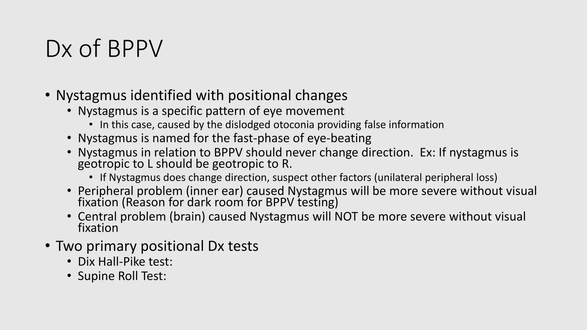 Dx of BPPV
• Nystagmus identified with positional changes
• Nystagmus is a specific pattern of eye movement
• In this case, caused by the dislodged otoconia providing false information
• Nystagmus is named for the fast-phase of eye-beating
• Nystagmus in relation to BPPV should never change direction. Ex: If nystagmus is
geotropic to L should be geotropic to R.
• If Nystagmus does change direction, suspect other factors (unilateral peripheral loss)
• Peripheral problem (inner ear) caused Nystagmus will be more severe without visual
fixation (Reason for dark room for BPPV testing)
• Central problem (brain) caused Nystagmus will NOT be more severe without visual
fixation
• Two primary positional Dx tests
• Dix Hall-Pike test:
• Supine Roll Test:
 