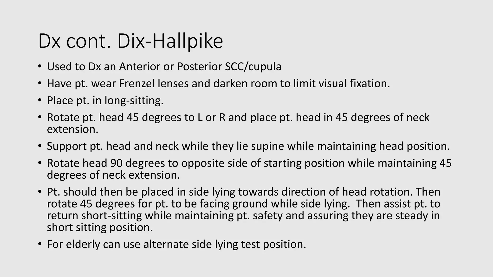 Dx cont. Dix-Hallpike
• Used to Dx an Anterior or Posterior SCC/cupula
• Have pt. wear Frenzel lenses and darken room to limit visual fixation.
• Place pt. in long-sitting.
• Rotate pt. head 45 degrees to L or R and place pt. head in 45 degrees of neck
extension.
• Support pt. head and neck while they lie supine while maintaining head position.
• Rotate head 90 degrees to opposite side of starting position while maintaining 45
degrees of neck extension.
• Pt. should then be placed in side lying towards direction of head rotation. Then
rotate 45 degrees for pt. to be facing ground while side lying. Then assist pt. to
return short-sitting while maintaining pt. safety and assuring they are steady in
short sitting position.
• For elderly can use alternate side lying test position.
 