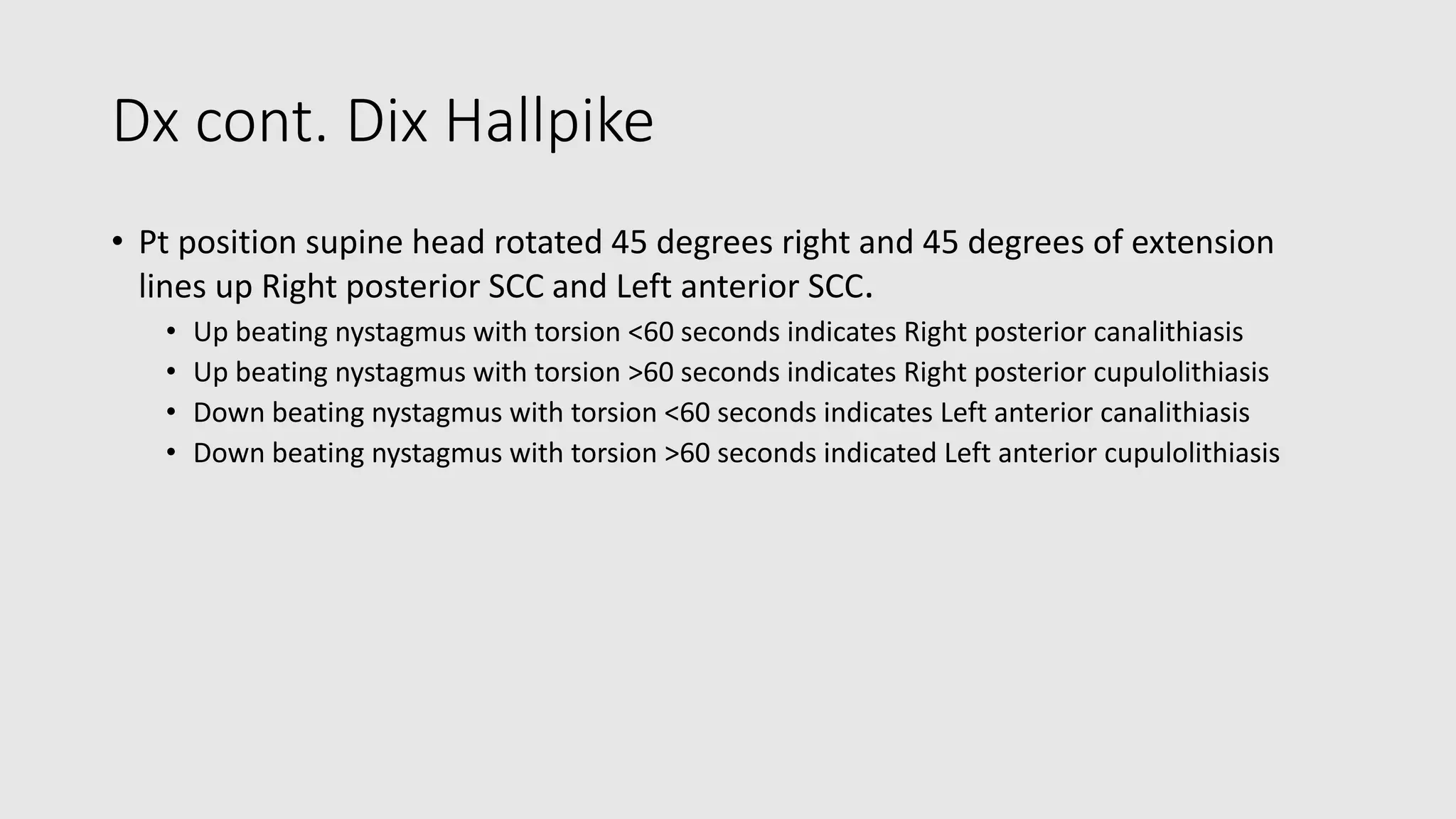 Dx cont. Dix Hallpike
• Pt position supine head rotated 45 degrees right and 45 degrees of extension
lines up Right posterior SCC and Left anterior SCC.
• Up beating nystagmus with torsion <60 seconds indicates Right posterior canalithiasis
• Up beating nystagmus with torsion >60 seconds indicates Right posterior cupulolithiasis
• Down beating nystagmus with torsion <60 seconds indicates Left anterior canalithiasis
• Down beating nystagmus with torsion >60 seconds indicated Left anterior cupulolithiasis
 