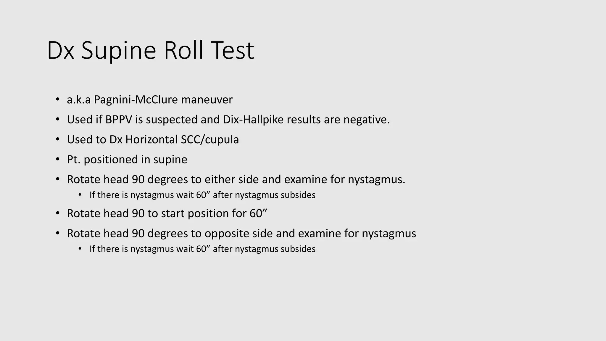 Dx Supine Roll Test
• a.k.a Pagnini-McClure maneuver
• Used if BPPV is suspected and Dix-Hallpike results are negative.
• Used to Dx Horizontal SCC/cupula
• Pt. positioned in supine
• Rotate head 90 degrees to either side and examine for nystagmus.
• If there is nystagmus wait 60” after nystagmus subsides
• Rotate head 90 to start position for 60”
• Rotate head 90 degrees to opposite side and examine for nystagmus
• If there is nystagmus wait 60” after nystagmus subsides
 