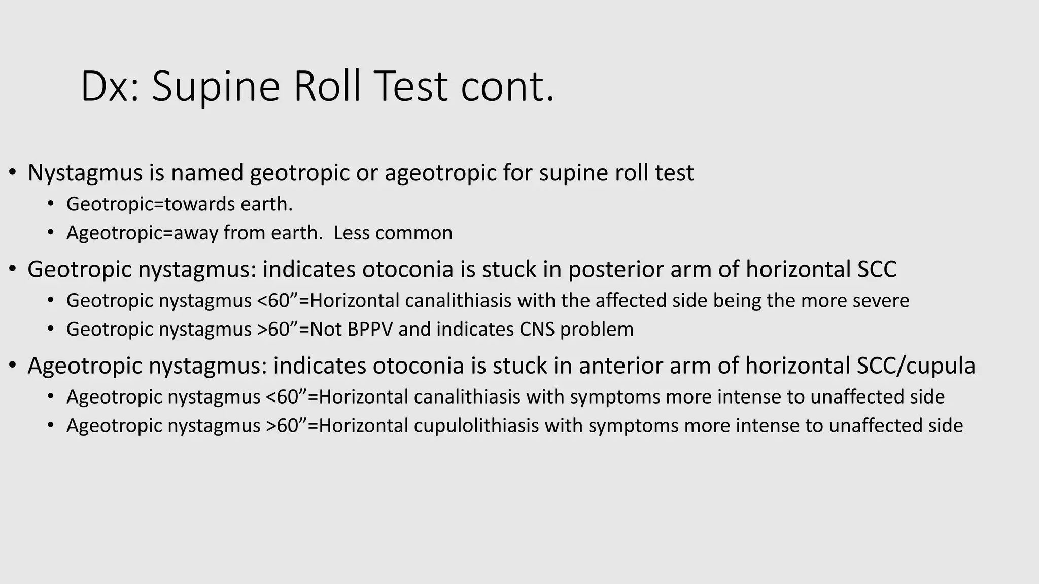 Dx: Supine Roll Test cont.
• Nystagmus is named geotropic or ageotropic for supine roll test
• Geotropic=towards earth.
• Ageotropic=away from earth. Less common
• Geotropic nystagmus: indicates otoconia is stuck in posterior arm of horizontal SCC
• Geotropic nystagmus <60”=Horizontal canalithiasis with the affected side being the more severe
• Geotropic nystagmus >60”=Not BPPV and indicates CNS problem
• Ageotropic nystagmus: indicates otoconia is stuck in anterior arm of horizontal SCC/cupula
• Ageotropic nystagmus <60”=Horizontal canalithiasis with symptoms more intense to unaffected side
• Ageotropic nystagmus >60”=Horizontal cupulolithiasis with symptoms more intense to unaffected side
 