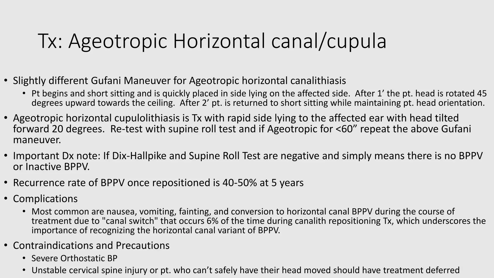 Tx: Ageotropic Horizontal canal/cupula
• Slightly different Gufani Maneuver for Ageotropic horizontal canalithiasis
• Pt begins and short sitting and is quickly placed in side lying on the affected side. After 1’ the pt. head is rotated 45
degrees upward towards the ceiling. After 2’ pt. is returned to short sitting while maintaining pt. head orientation.
• Ageotropic horizontal cupulolithiasis is Tx with rapid side lying to the affected ear with head tilted
forward 20 degrees. Re-test with supine roll test and if Ageotropic for <60” repeat the above Gufani
maneuver.
• Important Dx note: If Dix-Hallpike and Supine Roll Test are negative and simply means there is no BPPV
or Inactive BPPV.
• Recurrence rate of BPPV once repositioned is 40-50% at 5 years
• Complications
• Most common are nausea, vomiting, fainting, and conversion to horizontal canal BPPV during the course of
treatment due to "canal switch" that occurs 6% of the time during canalith repositioning Tx, which underscores the
importance of recognizing the horizontal canal variant of BPPV.
• Contraindications and Precautions
• Severe Orthostatic BP
• Unstable cervical spine injury or pt. who can’t safely have their head moved should have treatment deferred
 