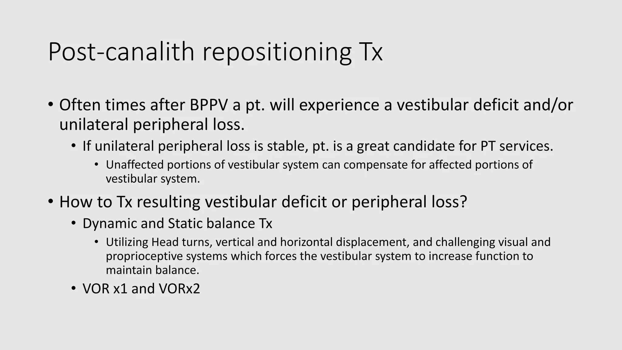 Post-canalith repositioning Tx
• Often times after BPPV a pt. will experience a vestibular deficit and/or
unilateral peripheral loss.
• If unilateral peripheral loss is stable, pt. is a great candidate for PT services.
• Unaffected portions of vestibular system can compensate for affected portions of
vestibular system.
• How to Tx resulting vestibular deficit or peripheral loss?
• Dynamic and Static balance Tx
• Utilizing Head turns, vertical and horizontal displacement, and challenging visual and
proprioceptive systems which forces the vestibular system to increase function to
maintain balance.
• VOR x1 and VORx2
 