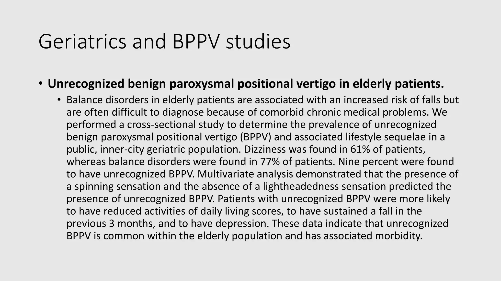 Geriatrics and BPPV studies
• Unrecognized benign paroxysmal positional vertigo in elderly patients.
• Balance disorders in elderly patients are associated with an increased risk of falls but
are often difficult to diagnose because of comorbid chronic medical problems. We
performed a cross-sectional study to determine the prevalence of unrecognized
benign paroxysmal positional vertigo (BPPV) and associated lifestyle sequelae in a
public, inner-city geriatric population. Dizziness was found in 61% of patients,
whereas balance disorders were found in 77% of patients. Nine percent were found
to have unrecognized BPPV. Multivariate analysis demonstrated that the presence of
a spinning sensation and the absence of a lightheadedness sensation predicted the
presence of unrecognized BPPV. Patients with unrecognized BPPV were more likely
to have reduced activities of daily living scores, to have sustained a fall in the
previous 3 months, and to have depression. These data indicate that unrecognized
BPPV is common within the elderly population and has associated morbidity.
 