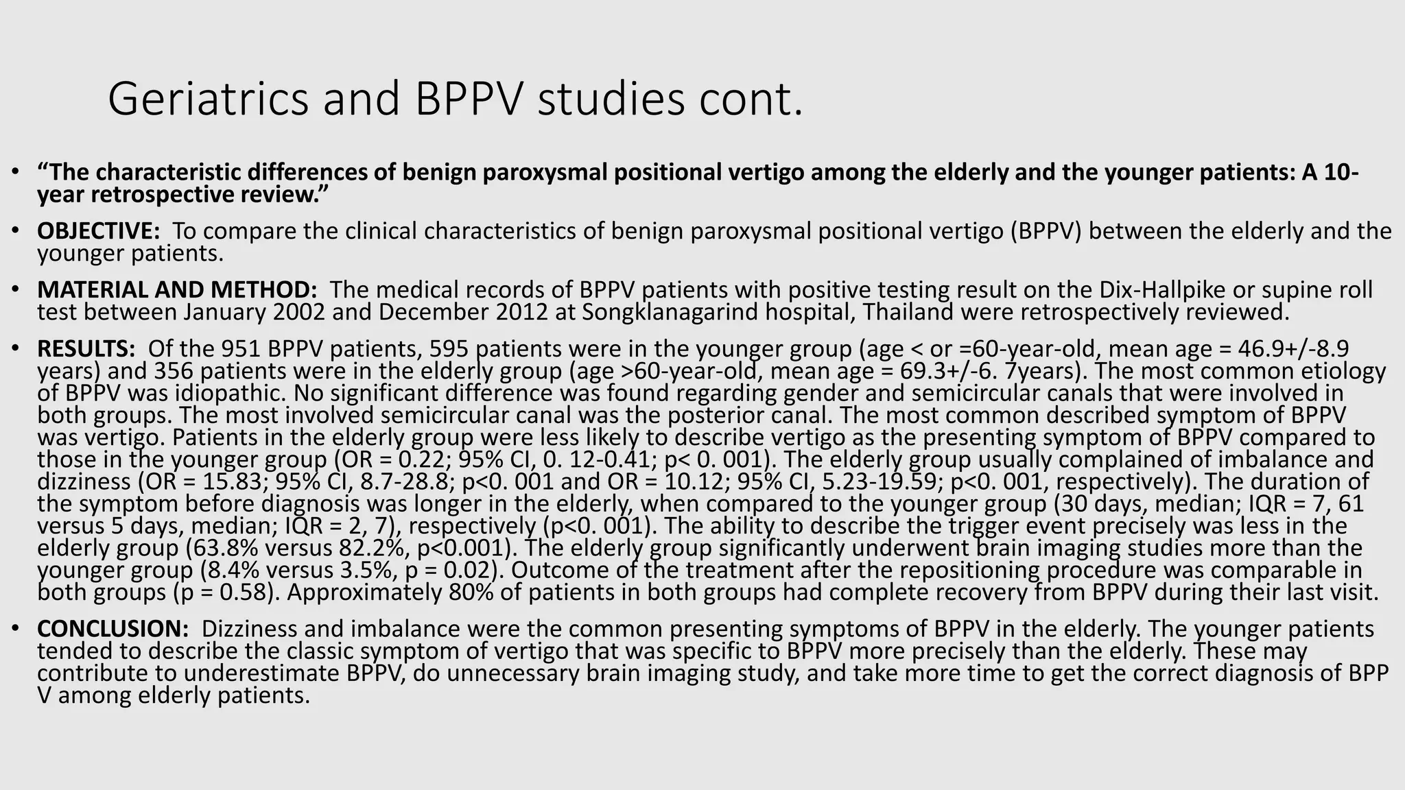 Geriatrics and BPPV studies cont.
• “The characteristic differences of benign paroxysmal positional vertigo among the elderly and the younger patients: A 10-
year retrospective review.”
• OBJECTIVE: To compare the clinical characteristics of benign paroxysmal positional vertigo (BPPV) between the elderly and the
younger patients.
• MATERIAL AND METHOD: The medical records of BPPV patients with positive testing result on the Dix-Hallpike or supine roll
test between January 2002 and December 2012 at Songklanagarind hospital, Thailand were retrospectively reviewed.
• RESULTS: Of the 951 BPPV patients, 595 patients were in the younger group (age < or =60-year-old, mean age = 46.9+/-8.9
years) and 356 patients were in the elderly group (age >60-year-old, mean age = 69.3+/-6. 7years). The most common etiology
of BPPV was idiopathic. No significant difference was found regarding gender and semicircular canals that were involved in
both groups. The most involved semicircular canal was the posterior canal. The most common described symptom of BPPV
was vertigo. Patients in the elderly group were less likely to describe vertigo as the presenting symptom of BPPV compared to
those in the younger group (OR = 0.22; 95% CI, 0. 12-0.41; p< 0. 001). The elderly group usually complained of imbalance and
dizziness (OR = 15.83; 95% CI, 8.7-28.8; p<0. 001 and OR = 10.12; 95% CI, 5.23-19.59; p<0. 001, respectively). The duration of
the symptom before diagnosis was longer in the elderly, when compared to the younger group (30 days, median; IQR = 7, 61
versus 5 days, median; IQR = 2, 7), respectively (p<0. 001). The ability to describe the trigger event precisely was less in the
elderly group (63.8% versus 82.2%, p<0.001). The elderly group significantly underwent brain imaging studies more than the
younger group (8.4% versus 3.5%, p = 0.02). Outcome of the treatment after the repositioning procedure was comparable in
both groups (p = 0.58). Approximately 80% of patients in both groups had complete recovery from BPPV during their last visit.
• CONCLUSION: Dizziness and imbalance were the common presenting symptoms of BPPV in the elderly. The younger patients
tended to describe the classic symptom of vertigo that was specific to BPPV more precisely than the elderly. These may
contribute to underestimate BPPV, do unnecessary brain imaging study, and take more time to get the correct diagnosis of BPP
V among elderly patients.
 
