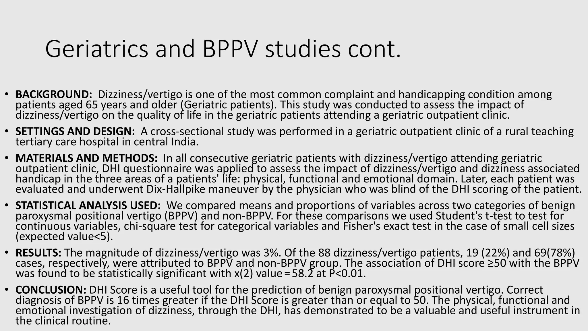 Geriatrics and BPPV studies cont.
• BACKGROUND: Dizziness/vertigo is one of the most common complaint and handicapping condition among
patients aged 65 years and older (Geriatric patients). This study was conducted to assess the impact of
dizziness/vertigo on the quality of life in the geriatric patients attending a geriatric outpatient clinic.
• SETTINGS AND DESIGN: A cross-sectional study was performed in a geriatric outpatient clinic of a rural teaching
tertiary care hospital in central India.
• MATERIALS AND METHODS: In all consecutive geriatric patients with dizziness/vertigo attending geriatric
outpatient clinic, DHI questionnaire was applied to assess the impact of dizziness/vertigo and dizziness associated
handicap in the three areas of a patients' life: physical, functional and emotional domain. Later, each patient was
evaluated and underwent Dix-Hallpike maneuver by the physician who was blind of the DHI scoring of the patient.
• STATISTICAL ANALYSIS USED: We compared means and proportions of variables across two categories of benign
paroxysmal positional vertigo (BPPV) and non-BPPV. For these comparisons we used Student's t-test to test for
continuous variables, chi-square test for categorical variables and Fisher's exact test in the case of small cell sizes
(expected value<5).
• RESULTS: The magnitude of dizziness/vertigo was 3%. Of the 88 dizziness/vertigo patients, 19 (22%) and 69(78%)
cases, respectively, were attributed to BPPV and non-BPPV group. The association of DHI score ≥50 with the BPPV
was found to be statistically significant with x(2) value = 58.2 at P<0.01.
• CONCLUSION: DHI Score is a useful tool for the prediction of benign paroxysmal positional vertigo. Correct
diagnosis of BPPV is 16 times greater if the DHI Score is greater than or equal to 50. The physical, functional and
emotional investigation of dizziness, through the DHI, has demonstrated to be a valuable and useful instrument in
the clinical routine.
 