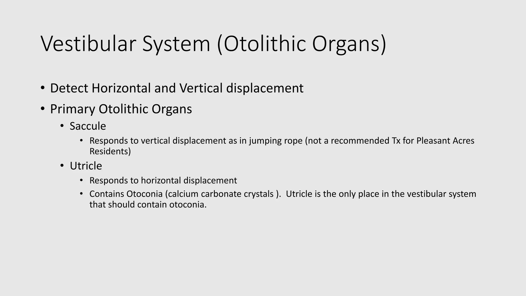 Vestibular System (Otolithic Organs)
• Detect Horizontal and Vertical displacement
• Primary Otolithic Organs
• Saccule
• Responds to vertical displacement as in jumping rope (not a recommended Tx for Pleasant Acres
Residents)
• Utricle
• Responds to horizontal displacement
• Contains Otoconia (calcium carbonate crystals ). Utricle is the only place in the vestibular system
that should contain otoconia.
 