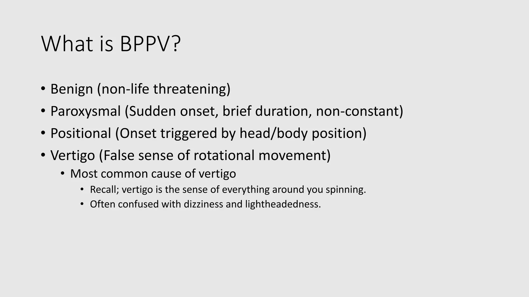What is BPPV?
• Benign (non-life threatening)
• Paroxysmal (Sudden onset, brief duration, non-constant)
• Positional (Onset triggered by head/body position)
• Vertigo (False sense of rotational movement)
• Most common cause of vertigo
• Recall; vertigo is the sense of everything around you spinning.
• Often confused with dizziness and lightheadedness.
 